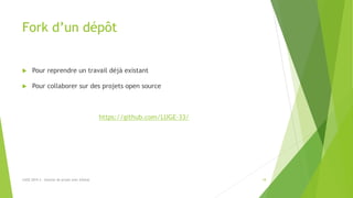 Fork d’un dépôt
 Pour reprendre un travail déjà existant
 Pour collaborer sur des projets open source
https://github.com/LUGE-33/
LUGE 2019.3 - Gestion de projet avec GitHub 18
 