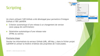 Scripting
Un client utilisant l’API GitHub a été développé pour permettre d’intégrer
GitHub à l’IDE LabVIEW.
 Création automatique d’une release à un changement de version
(avec popup de confirmation)
 Génération automatique d’une release note
(HTML ou autres)
Prochaine étape
Stocker les informations du serveur GitHub (URL, API Key…) dans le fichier projet
LabVIEW et utiliser la fenêtre d’édition des propriétés de l’exécutable.
LUGE 2019.3 - Gestion de projet avec GitHub 31
 