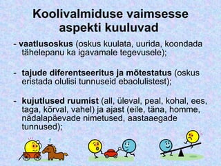 Koolivalmiduse vaimsesse aspekti kuuluvad  -  vaatlusoskus  (oskus kuulata, uurida, koondada tähelepanu ka igavamale tegevusele); tajude diferentseeritus ja mõtestatus  (oskus eristada olulisi tunnuseid ebaolulistest); kujutlused ruumist  (all, üleval, peal, kohal, ees, taga, kõrval, vahel) ja ajast (eile, täna, homme, nädalapäevade nimetused, aastaaegade tunnused); 