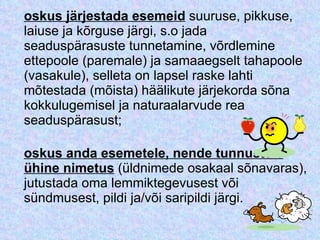 oskus järjestada esemeid  suuruse, pikkuse, laiuse ja kõrguse järgi, s.o jada seaduspärasuste tunnetamine, võrdlemine ettepoole (paremale) ja samaaegselt tahapoole (vasakule), selleta on lapsel raske lahti mõtestada (mõista) häälikute järjekorda sõna kokkulugemisel ja naturaalarvude rea seaduspärasust; oskus anda esemetele, nende tunnustele ühine nimetus  (üldnimede osakaal sõnavaras), jutustada oma lemmiktegevusest või sündmusest, pildi ja/või saripildi järgi. 