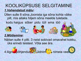 KOOLIKÜPSUSE SELGITAMINE 1.Vahendatud  mälu : Ütlen sulle 8 sõna.Joonista iga sõna kohta väike pilt, mis aitaks hiljem sõna meelde tuletada. kodu haigus  sõber  pidu  tüli  ema  töö 2.Mõtlemine : Näitan sulle 4 pilti. 3 neist sobivad omavahel kokku, üks erineb teistest. Võta see ära. 4.liigne: põhjendus üldnimi nimeta veel... 