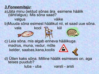 3.Foneemitaju : a)Jäta minu öeldud sõnas ära  esimene häälik (täht/algus). Mis sõna saad? valgus   väike b)Muuda sõna esimest häälikut nii, et saad uue sõna. vala kool   kiil c) Leia sõna, mis algab erineva häälikuga. madrus, muna, vedur, mõte    kelder, saabas,kana,koolis d) Ütlen kaks sõna. Milline häälik esimeses on, aga teises puudub? luba - uba  varsti - arsti 