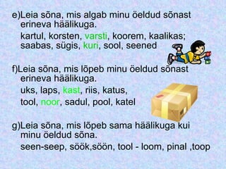 e)Leia sõna, mis algab minu öeldud sõnast erineva häälikuga. kartul, korsten,  varsti , koorem, kaalikas; saabas, sügis,  kuri , sool, seened f)Leia sõna, mis lõpeb minu öeldud sõnast erineva häälikuga. uks, laps,  kast , riis, katus, tool,  noor , sadul, pool, katel g)Leia sõna, mis lõpeb sama häälikuga kui minu öeldud sõna. seen-seep, söök,söön, tool - loom, pinal ,toop 