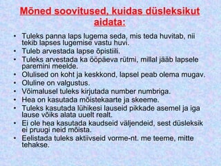 Mõned soovitused, kuidas düsleksikut aidata: Tuleks panna laps lugema seda, mis teda huvitab, nii tekib lapses lugemise vastu huvi.  Tuleb arvestada lapse õpistiili.  Tuleks arvestada ka ööpäeva rütmi, millal jääb lapsele paremini meelde.  Olulised on koht ja keskkond, lapsel peab olema mugav.  Oluline on valgustus.  Võimalusel tuleks kirjutada number numbriga.  Hea on kasutada mõistekaarte ja skeeme.  Tuleks kasutada lühikesi lauseid pikkade asemel ja iga lause võiks alata uuelt realt.  Ei ole hea kasutada kaudseid väljendeid, sest düsleksik ei pruugi neid mõista.  Eelistada tuleks aktiivseid vorme-nt. me teeme, mitte tehakse.  