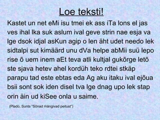 Loe teksti! Kastet un net eMi isu tmei ek ass iTa lons el jas  ves ihal lka suk aslum ival geve strin nae esja va lge dsok idjal asKun agip o len äht udet needo lek sidtalpi sut kimäärd unu dVa helpe abMii suü lepo rise õ uem inem aEt teva atli kultjal gukõrge letõ ste sjava hetev ahel kordüh teko rdtei stkäp  parapu tad este ebtas eda Ag aku itaku ival ejõua bsii sont sok iden disel tva lge dnag upo lek stap  orin äin ud kiSee onla u saime.   (Plado, Sunts “Sõnad mängivad peitust”) 