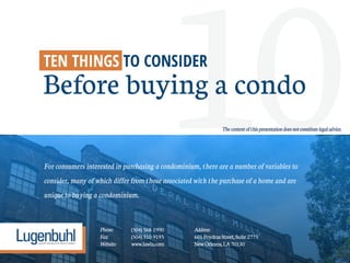 10For consumers interested in purchasing a condominium, there are a number of variables to
consider, many of which differ from those associated with the purchase of a home and are
unique to buying a condominium.
TEN THINGS TO CONSIDER
Before buying a condo
Phone: (504)568-1990 Address:
Fax: (504)310-9195 601PoydrasStreet,Suite2775
Website: www.lawla.com NewOrleans,LA70130
Thecontentofthispresentationdoesnotconstitutelegaladvice.
 