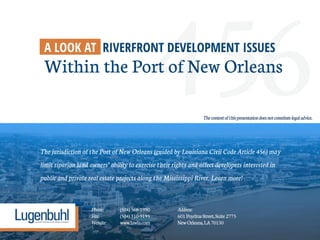 456The jurisdiction of the Port of New Orleans (guided by Louisiana Civil Code Article 456) may
limit riparian land owners’ ability to exercise their rights and affect developers interested in
public and private real estate projects along the Mississippi River. Learn more!
A LOOK AT RIVERFRONT DEVELOPMENT ISSUES
Within the Port of New Orleans
Phone: (504)568-1990 Address:
Fax: (504)310-9195 601PoydrasStreet,Suite2775
Website: www.lawla.com NewOrleans,LA70130
Thecontentofthispresentationdoesnotconstitutelegaladvice.
 