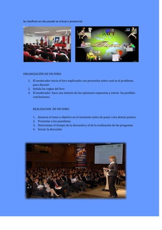 Se clasifican en dos puede se virtual o presencial.
ORGANIZACIÓN DE UN FORO:
1. El moderador inicia el foro explicando con precesión sobre cual es el problema
para discutir
2. Señala las reglas del foro
3. El moderador hace una síntesis de las opiniones expuestas y extrae las posibles
conclusiones.
REALIZACION DE UN FORO:
1. Anuncia el tema u objetivo en el momento antes de pasar a los demás puntos.
2. Presentar a los panelistas.
3. Determinar el tiempo de la discusión y el de la realización de las preguntas
4. Iniciar la discusión
 