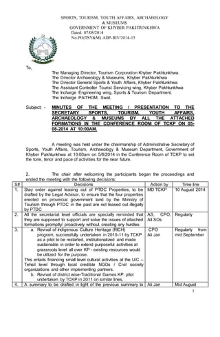 1
SPORTS, TOURISM, YOUTH AFFAIRS, ARCHAEOLOGY
& MUSEUMS
GOVERNMENT OF KHYBER PAKHTUNKHWA
Dated: 07/08/2014
No.PO(TSY&M) ADP-RIV/2014-15
To,
The Managing Director, Tourism Corporation Khyber Pakhtunkhwa.
The Director Archaeology & Museums, Khyber Pakhtunkhwa
The Director General Sports & Youth Affairs, Khyber Pakhtunkhwa
The Assistant Controller Tourist Servicing wing, Khyber Pakhtunkhwa
The Incharge Engineering wing, Sports & Tourism Department.
The Incharge PAITHOM, Swat.
Subject: - MINUTES OF THE MEETING / PRESENTATION TO THE
SECRETARY SPORTS, TOURISM, YOUTH AFFAIRS,
ARCHAEOLOGY & MUSEUMS BY ALL THE ATTACHED
FORMATIONS IN THE CONFERENCE ROOM OF TCKP ON 05-
08-2014 AT 10:00AM.
A meeting was held under the chairmanship of Administrative Secretary of
Sports, Youth Affairs, Tourism, Archaeology & Museum Department, Government of
Khyber Pakhtunkhwa at 10:00am on 5/8/2014 in the Conference Room of TCKP to set
the tone, tenor and pace of activities for the near future.
2. The chair after welcoming the participants began the proceedings and
ended the meeting with the following decisions:
S# Decisions Action by Time line
1. Stay order against leasing out of PTDC Properties, to be
drafted by the Legal Advisor, to ensure that the four properties
erected on provincial government land by the Ministry of
Tourism through PTDC in the past are not leased out illegally
by PTDC
MD TCKP 10 August 2014
2. All the secretariat level officials are specially reminded that
they are supposed to support and solve the issues of attached
formations promptly/ proactively without creating any hurdles
AS, CPO,
All SOs
Regularly
3. a. Revival of Indigenous Culture Heritage (RICH)
program, successfully undertaken in 2010-11 by TCKP
as a pilot to be restarted, institutionalized and made
sustainable in order to extend purposeful activities at
grassroots level all over KP - existing resources would
be utilized for the purpose.
This entails financing small level cultural activities at the U/C –
Tehsil level through local credible NGOs / Civil society
organizations and other implementing partners.
b. Revival of district wise-Traditional Games KP, pilot
undertaken by TCKP in 2011 on similar lines.
CPO
Ali Jan
Regularly from
mid September
4. A summary to be drafted in light of the previous summary to Ali Jan Mid August
 