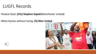 LUGFL Records
•Fastest Goal: {15s} Stephen Sapati(Manchester United)
•Most Games without losing: {5} Man United
 