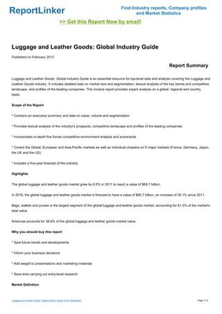 Find Industry reports, Company profiles
ReportLinker                                                                     and Market Statistics
                                             >> Get this Report Now by email!



Luggage and Leather Goods: Global Industry Guide
Published on February 2012

                                                                                                           Report Summary

Luggage and Leather Goods: Global Industry Guide is an essential resource for top-level data and analysis covering the Luggage and
Leather Goods industry. It includes detailed data on market size and segmentation, textual analysis of the key trends and competitive
landscape, and profiles of the leading companies. This incisive report provides expert analysis on a global, regional and country
basis.


Scope of the Report


* Contains an executive summary and data on value, volume and segmentation


* Provides textual analysis of the industry's prospects, competitive landscape and profiles of the leading companies


* Incorporates in-depth five forces competitive environment analysis and scorecards


* Covers the Global, European and Asia-Pacific markets as well as individual chapters on 5 major markets (France, Germany, Japan,
the UK and the US).


* Includes a five-year forecast of the industry


Highlights


The global luggage and leather goods market grew by 6.5% in 2011 to reach a value of $69.7 billion.


In 2016, the global luggage and leather goods market is forecast to have a value of $90.7 billion, an increase of 30.1% since 2011.


Bags, wallets and purses is the largest segment of the global luggage and leather goods market, accounting for 61.3% of the market's
total value.


Americas accounts for 38.6% of the global luggage and leather goods market value.


Why you should buy this report


* Spot future trends and developments


* Inform your business decisions


* Add weight to presentations and marketing materials


* Save time carrying out entry-level research


Market Definition



Luggage and Leather Goods: Global Industry Guide (From Slideshare)                                                            Page 1/13
 