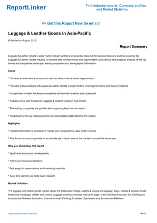 Find Industry reports, Company profiles
ReportLinker                                                                        and Market Statistics



                                          >> Get this Report Now by email!

Luggage & Leather Goods in Asia-Pacific
Published on August 2010

                                                                                                           Report Summary

Luggage & Leather Goods in Asia-Pacific industry profile is an essential resource for top-level data and analysis covering the
Luggage & Leather Goods industry. It includes data on market size and segmentation, plus textual and graphical analysis of the key
trends and competitive landscape, leading companies and demographic information.


Scope


* Contains an executive summary and data on value, volume and/or segmentation


* Provides textual analysis of Luggage & Leather Goods in Asia-Pacific's recent performance and future prospects


* Incorporates in-depth five forces competitive environment analysis and scorecards


* Includes a five-year forecast of Luggage & Leather Goods in Asia-Pacific


* The leading companies are profiled with supporting key financial metrics


* Supported by the key macroeconomic and demographic data affecting the market


Highlights


* Detailed information is included on market size, measured by value and/or volume


* Five forces scorecards provide an accessible yet in depth view of the market's competitive landscape


Why you should buy this report


* Spot future trends and developments


* Inform your business decisions


* Add weight to presentations and marketing materials


* Save time carrying out entry-level research


Market Definition


The luggage and leather goods market values the total sales of bags, wallets & purses and luggage. Bags, wallets & purses include
briefcases, handbags, wallets and purses. Luggage includes suitcases and travel bags. In the distribution section, the Clothing and
Accessories Retailers distribution channel includes Clothing, Footwear, Sportswear and Accessories Retailers.




Luggage & Leather Goods in Asia-Pacific                                                                                          Page 1/5
 