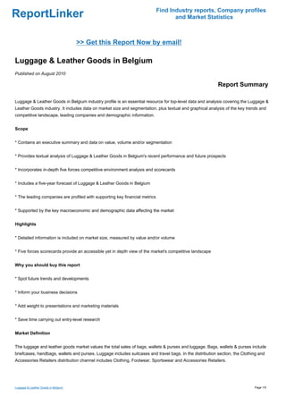 Find Industry reports, Company profiles
ReportLinker                                                                        and Market Statistics



                                     >> Get this Report Now by email!

Luggage & Leather Goods in Belgium
Published on August 2010

                                                                                                          Report Summary

Luggage & Leather Goods in Belgium industry profile is an essential resource for top-level data and analysis covering the Luggage &
Leather Goods industry. It includes data on market size and segmentation, plus textual and graphical analysis of the key trends and
competitive landscape, leading companies and demographic information.


Scope


* Contains an executive summary and data on value, volume and/or segmentation


* Provides textual analysis of Luggage & Leather Goods in Belgium's recent performance and future prospects


* Incorporates in-depth five forces competitive environment analysis and scorecards


* Includes a five-year forecast of Luggage & Leather Goods in Belgium


* The leading companies are profiled with supporting key financial metrics


* Supported by the key macroeconomic and demographic data affecting the market


Highlights


* Detailed information is included on market size, measured by value and/or volume


* Five forces scorecards provide an accessible yet in depth view of the market's competitive landscape


Why you should buy this report


* Spot future trends and developments


* Inform your business decisions


* Add weight to presentations and marketing materials


* Save time carrying out entry-level research


Market Definition


The luggage and leather goods market values the total sales of bags, wallets & purses and luggage. Bags, wallets & purses include
briefcases, handbags, wallets and purses. Luggage includes suitcases and travel bags. In the distribution section, the Clothing and
Accessories Retailers distribution channel includes Clothing, Footwear, Sportswear and Accessories Retailers.




Luggage & Leather Goods in Belgium                                                                                           Page 1/5
 