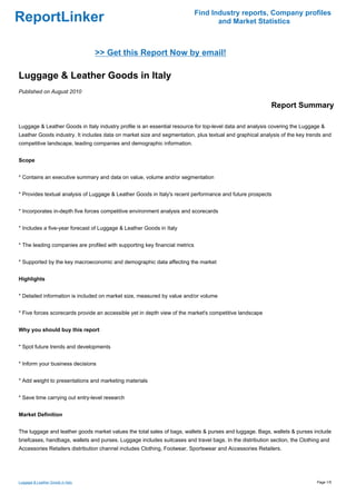 Find Industry reports, Company profiles
ReportLinker                                                                        and Market Statistics



                                   >> Get this Report Now by email!

Luggage & Leather Goods in Italy
Published on August 2010

                                                                                                          Report Summary

Luggage & Leather Goods in Italy industry profile is an essential resource for top-level data and analysis covering the Luggage &
Leather Goods industry. It includes data on market size and segmentation, plus textual and graphical analysis of the key trends and
competitive landscape, leading companies and demographic information.


Scope


* Contains an executive summary and data on value, volume and/or segmentation


* Provides textual analysis of Luggage & Leather Goods in Italy's recent performance and future prospects


* Incorporates in-depth five forces competitive environment analysis and scorecards


* Includes a five-year forecast of Luggage & Leather Goods in Italy


* The leading companies are profiled with supporting key financial metrics


* Supported by the key macroeconomic and demographic data affecting the market


Highlights


* Detailed information is included on market size, measured by value and/or volume


* Five forces scorecards provide an accessible yet in depth view of the market's competitive landscape


Why you should buy this report


* Spot future trends and developments


* Inform your business decisions


* Add weight to presentations and marketing materials


* Save time carrying out entry-level research


Market Definition


The luggage and leather goods market values the total sales of bags, wallets & purses and luggage. Bags, wallets & purses include
briefcases, handbags, wallets and purses. Luggage includes suitcases and travel bags. In the distribution section, the Clothing and
Accessories Retailers distribution channel includes Clothing, Footwear, Sportswear and Accessories Retailers.




Luggage & Leather Goods in Italy                                                                                             Page 1/5
 