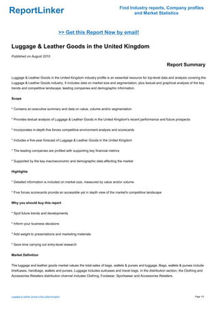 Find Industry reports, Company profiles
ReportLinker                                                                        and Market Statistics



                                           >> Get this Report Now by email!

Luggage & Leather Goods in the United Kingdom
Published on August 2010

                                                                                                          Report Summary

Luggage & Leather Goods in the United Kingdom industry profile is an essential resource for top-level data and analysis covering the
Luggage & Leather Goods industry. It includes data on market size and segmentation, plus textual and graphical analysis of the key
trends and competitive landscape, leading companies and demographic information.


Scope


* Contains an executive summary and data on value, volume and/or segmentation


* Provides textual analysis of Luggage & Leather Goods in the United Kingdom's recent performance and future prospects


* Incorporates in-depth five forces competitive environment analysis and scorecards


* Includes a five-year forecast of Luggage & Leather Goods in the United Kingdom


* The leading companies are profiled with supporting key financial metrics


* Supported by the key macroeconomic and demographic data affecting the market


Highlights


* Detailed information is included on market size, measured by value and/or volume


* Five forces scorecards provide an accessible yet in depth view of the market's competitive landscape


Why you should buy this report


* Spot future trends and developments


* Inform your business decisions


* Add weight to presentations and marketing materials


* Save time carrying out entry-level research


Market Definition


The luggage and leather goods market values the total sales of bags, wallets & purses and luggage. Bags, wallets & purses include
briefcases, handbags, wallets and purses. Luggage includes suitcases and travel bags. In the distribution section, the Clothing and
Accessories Retailers distribution channel includes Clothing, Footwear, Sportswear and Accessories Retailers.




Luggage & Leather Goods in the United Kingdom                                                                                Page 1/5
 