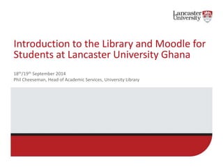 Introduction to the Library and Moodle for 
Students at Lancaster University Ghana 
18th/19th September 2014 
Phil Cheeseman, Head of Academic Services, University Library 
http://slidesha.re/1reJKKh 
 