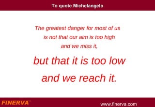 To quote Michelangelo The greatest danger for most of us is not that our aim is too high and we miss it, but that it is too low and we reach it. 