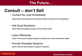 The Future… Consult – don’t Sell  Contact the Lead Immediately ( Goal: Become the prospect's first point-of-contact and beat out the competition ) Ask Good Questions (Goal: Relax the prospect and get to know his/her needs) Listen Effectively (Goal: Find out your prospect's goals and decide how to best meet his/her needs) Provide Workable Solutions (Goal: Close the sale and gain a long-term customer) 