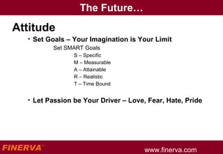 The Future… Attitude Set Goals – Your Imagination is Your Limit Set SMART Goals S – Specific M – Measurable  A – Attainable R – Realistic T – Time Bound Let Passion be Your Driver – Love, Fear, Hate, Pride 