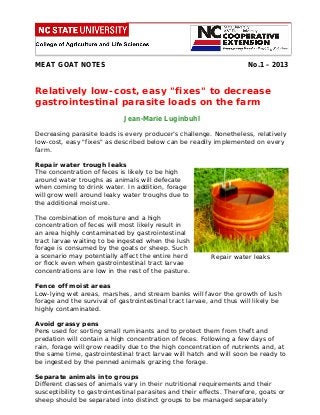 MEAT GOAT NOTES

No.1 – 2013

Relatively low-cost, easy "fixes" to decrease
gastrointestinal parasite loads on the farm
Jean-Marie Luginbuhl
Decreasing parasite loads is every producer’s challenge. Nonetheless, relatively
low-cost, easy "fixes" as described below can be readily implemented on every
farm.
Repair water trough leaks
The concentration of feces is likely to be high
around water troughs as animals will defecate
when coming to drink water. In addition, forage
will grow well around leaky water troughs due to
the additional moisture.
The combination of moisture and a high
concentration of feces will most likely result in
an area highly contaminated by gastrointestinal
tract larvae waiting to be ingested when the lush
forage is consumed by the goats or sheep. Such
a scenario may potentially affect the entire herd
or flock even when gastrointestinal tract larvae
concentrations are low in the rest of the pasture.

Repair water leaks

Fence off moist areas
Low-lying wet areas, marshes, and stream banks will favor the growth of lush
forage and the survival of gastrointestinal tract larvae, and thus will likely be
highly contaminated.
Avoid grassy pens
Pens used for sorting small ruminants and to protect them from theft and
predation will contain a high concentration of feces. Following a few days of
rain, forage will grow readily due to the high concentration of nutrients and, at
the same time, gastrointestinal tract larvae will hatch and will soon be ready to
be ingested by the penned animals grazing the forage.
Separate animals into groups
Different classes of animals vary in their nutritional requirements and their
susceptibility to gastrointestinal parasites and their effects. Therefore, goats or
sheep should be separated into distinct groups to be managed separately

 
