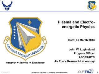 1DISTRIBUTION STATEMENT A – Unclassified, Unlimited Distribution14 February 2013
Integrity  Service  Excellence
John W. Luginsland
Program Officer
AFOSR/RTB
Air Force Research Laboratory
Plasma and Electro-
energetic Physics
Date: 05 March 2013
 