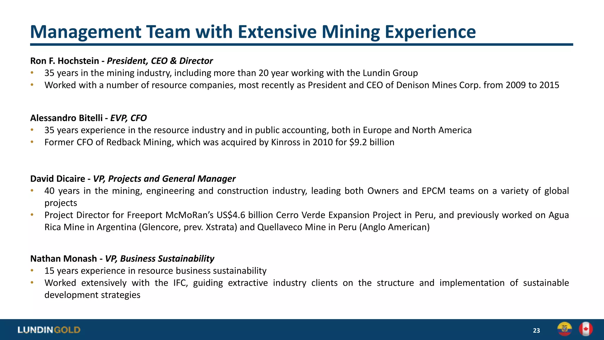 Management Team with Extensive Mining Experience
23
Ron F. Hochstein - President, CEO & Director
• 35 years in the mining industry, including more than 20 year working with the Lundin Group
• Worked with a number of resource companies, most recently as President and CEO of Denison Mines Corp. from 2009 to 2015
Alessandro Bitelli - EVP, CFO
• 35 years experience in the resource industry and in public accounting, both in Europe and North America
• Former CFO of Redback Mining, which was acquired by Kinross in 2010 for $9.2 billion
David Dicaire - VP, Projects and General Manager
• 40 years in the mining, engineering and construction industry, leading both Owners and EPCM teams on a variety of global
projects
• Project Director for Freeport McMoRan’s US$4.6 billion Cerro Verde Expansion Project in Peru, and previously worked on Agua
Rica Mine in Argentina (Glencore, prev. Xstrata) and Quellaveco Mine in Peru (Anglo American)
Nathan Monash - VP, Business Sustainability
• 15 years experience in resource business sustainability
• Worked extensively with the IFC, guiding extractive industry clients on the structure and implementation of sustainable
development strategies
 