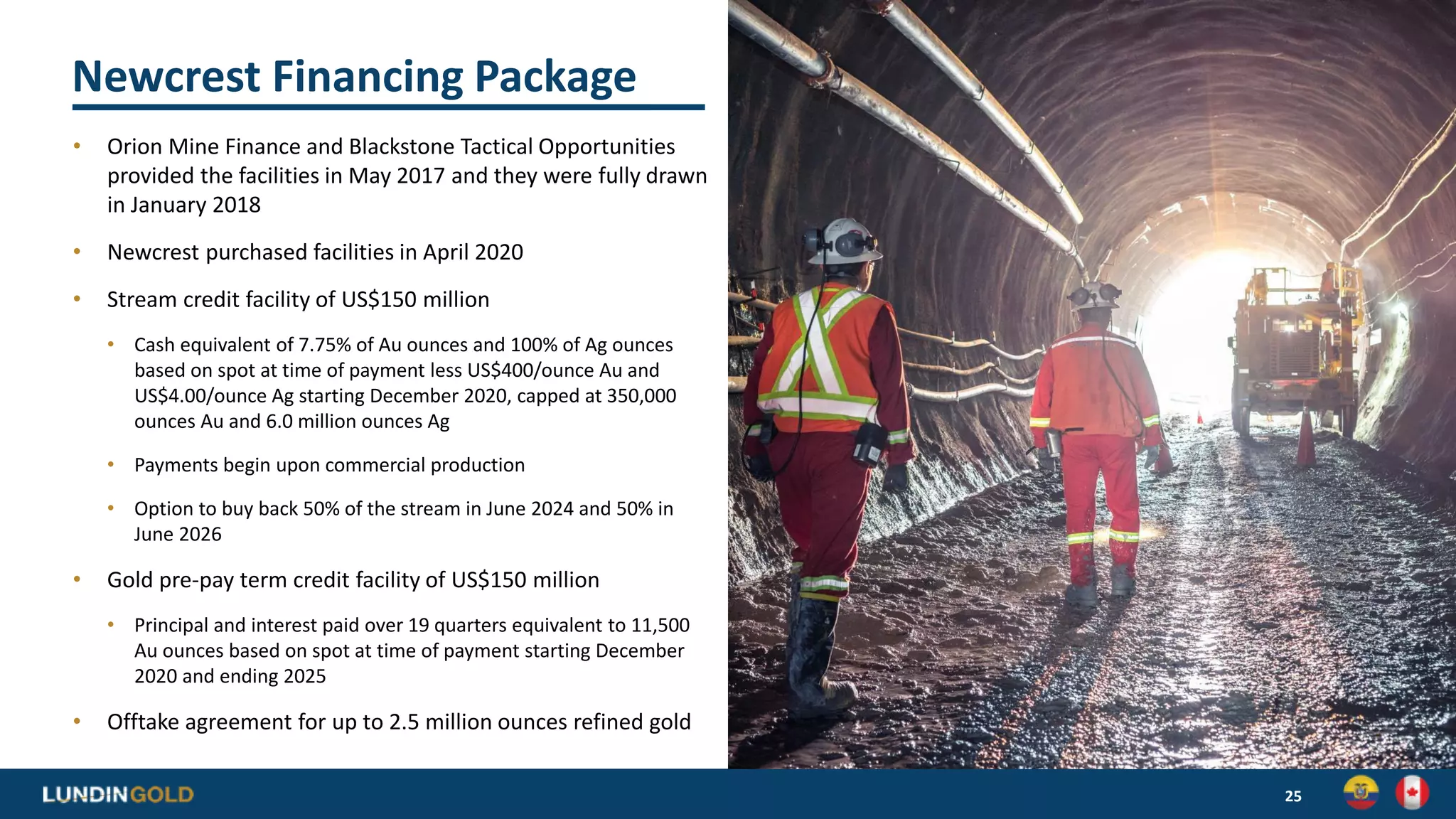 Newcrest Financing Package
• Orion Mine Finance and Blackstone Tactical Opportunities
provided the facilities in May 2017 and they were fully drawn
in January 2018
• Newcrest purchased facilities in April 2020
• Stream credit facility of US$150 million
• Cash equivalent of 7.75% of Au ounces and 100% of Ag ounces
based on spot at time of payment less US$400/ounce Au and
US$4.00/ounce Ag starting December 2020, capped at 350,000
ounces Au and 6.0 million ounces Ag
• Payments begin upon commercial production
• Option to buy back 50% of the stream in June 2024 and 50% in
June 2026
• Gold pre-pay term credit facility of US$150 million
• Principal and interest paid over 19 quarters equivalent to 11,500
Au ounces based on spot at time of payment starting December
2020 and ending 2025
• Offtake agreement for up to 2.5 million ounces refined gold
25
 
