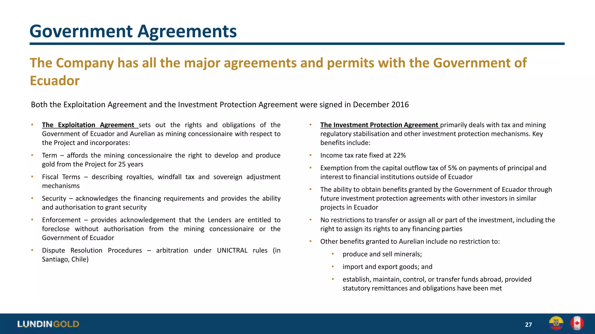 Government Agreements
The Company has all the major agreements and permits with the Government of
Ecuador
27
Both the Exploitation Agreement and the Investment Protection Agreement were signed in December 2016
• The Exploitation Agreement sets out the rights and obligations of the
Government of Ecuador and Aurelian as mining concessionaire with respect to
the Project and incorporates:
• Term – affords the mining concessionaire the right to develop and produce
gold from the Project for 25 years
• Fiscal Terms – describing royalties, windfall tax and sovereign adjustment
mechanisms
• Security – acknowledges the financing requirements and provides the ability
and authorisation to grant security
• Enforcement – provides acknowledgement that the Lenders are entitled to
foreclose without authorisation from the mining concessionaire or the
Government of Ecuador
• Dispute Resolution Procedures – arbitration under UNICTRAL rules (in
Santiago, Chile)
• The Investment Protection Agreement primarily deals with tax and mining
regulatory stabilisation and other investment protection mechanisms. Key
benefits include:
• Income tax rate fixed at 22%
• Exemption from the capital outflow tax of 5% on payments of principal and
interest to financial institutions outside of Ecuador
• The ability to obtain benefits granted by the Government of Ecuador through
future investment protection agreements with other investors in similar
projects in Ecuador
• No restrictions to transfer or assign all or part of the investment, including the
right to assign its rights to any financing parties
• Other benefits granted to Aurelian include no restriction to:
• produce and sell minerals;
• import and export goods; and
• establish, maintain, control, or transfer funds abroad, provided
statutory remittances and obligations have been met
 