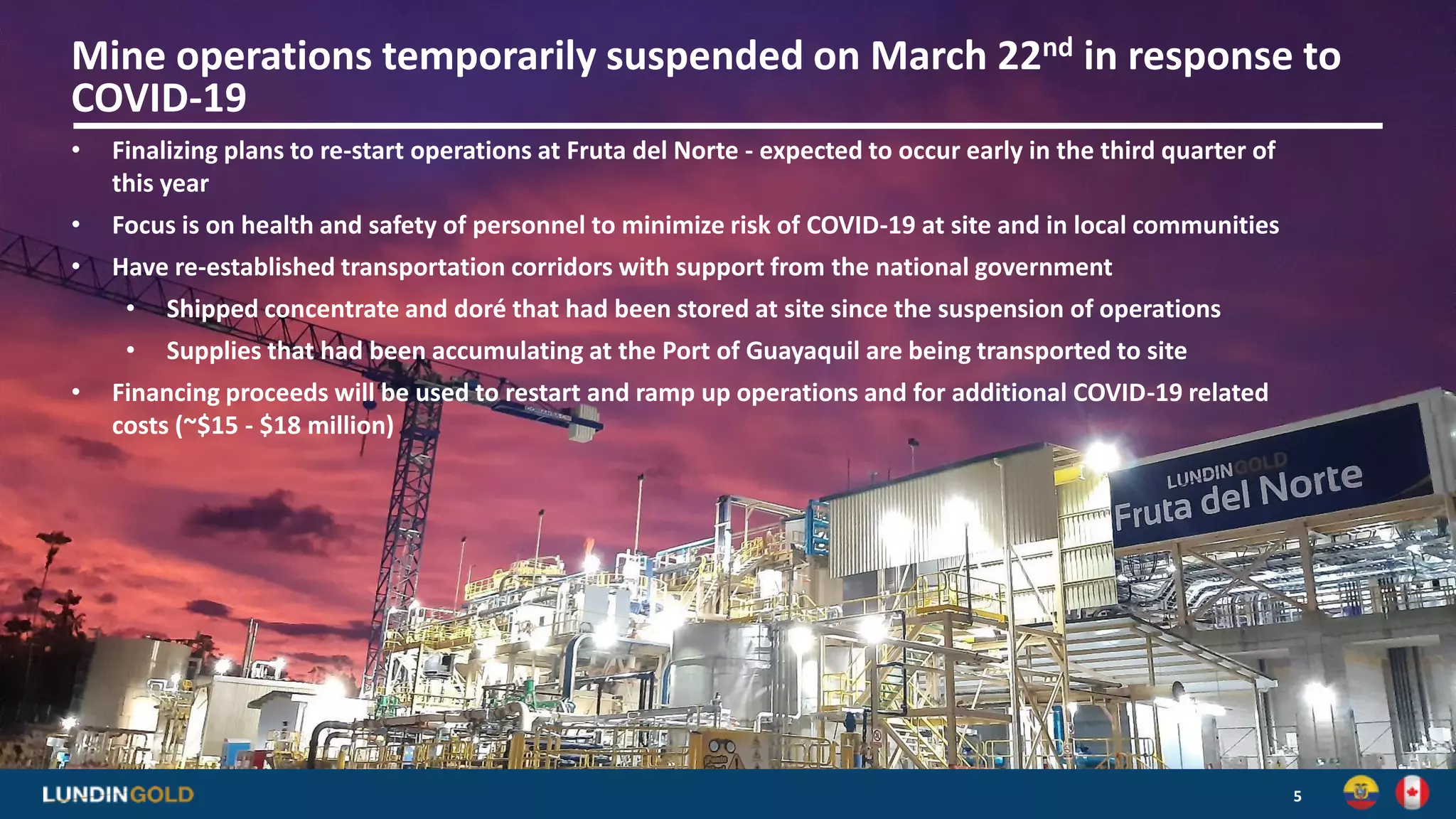 5
Mine operations temporarily suspended on March 22nd in response to
COVID-19
• Finalizing plans to re-start operations at Fruta del Norte - expected to occur early in the third quarter of
this year
• Focus is on health and safety of personnel to minimize risk of COVID-19 at site and in local communities
• Have re-established transportation corridors with support from the national government
• Shipped concentrate and doré that had been stored at site since the suspension of operations
• Supplies that had been accumulating at the Port of Guayaquil are being transported to site
• Financing proceeds will be used to restart and ramp up operations and for additional COVID-19 related
costs (~$15 - $18 million)
 