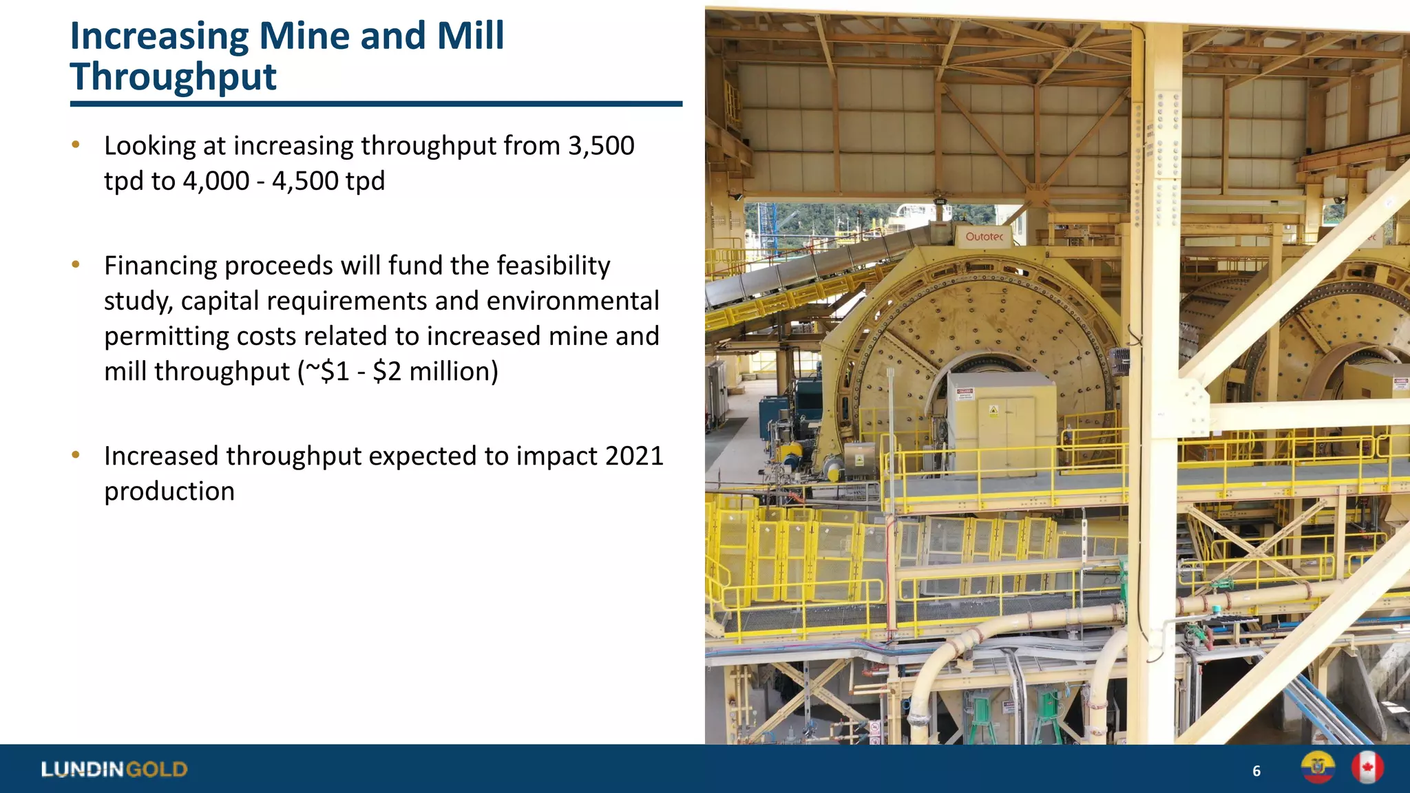 Increasing Mine and Mill
Throughput
• Looking at increasing throughput from 3,500
tpd to 4,000 - 4,500 tpd
• Financing proceeds will fund the feasibility
study, capital requirements and environmental
permitting costs related to increased mine and
mill throughput (~$1 - $2 million)
• Increased throughput expected to impact 2021
production
6
 