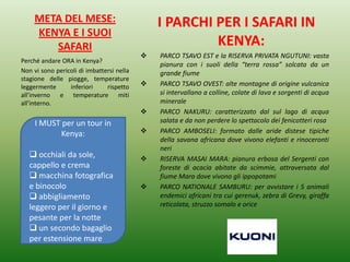 META DEL MESE:
KENYA E I SUOI
SAFARI
I PARCHI PER I SAFARI IN
KENYA:
 PARCO TSAVO EST e la RISERVA PRIVATA NGUTUNI: vasta
pianura con i suoli della “terra rossa” solcata da un
grande fiume
 PARCO TSAVO OVEST: alte montagne di origine vulcanica
si intervallano a colline, colate di lava e sorgenti di acqua
minerale
 PARCO NAKURU: caratterizzato dal sul lago di acqua
salata e da non perdere lo spettacolo dei fenicotteri rosa
 PARCO AMBOSELI: formato dalle aride distese tipiche
della savana africana dove vivono elefanti e rinoceronti
neri
 RISERVA MASAI MARA: pianura erbosa del Sergenti con
foreste di acacia abitate da scimmie, attraversata dal
fiume Mara dove vivono gli ippopotami
 PARCO NATIONALE SAMBURU: per avvistare i 5 animali
endemici africani tra cui gerenuk, zebra di Grevy, giraffa
reticolata, struzzo somalo e orice
Perché andare ORA in Kenya?
Non vi sono pericoli di imbattersi nella
stagione delle piogge, temperature
leggermente inferiori rispetto
all’inverno e temperature miti
all’interno.
I MUST per un tour in
Kenya:
 occhiali da sole,
cappello e crema
 macchina fotografica
e binocolo
 abbigliamento
leggero per il giorno e
pesante per la notte
 un secondo bagaglio
per estensione mare
 