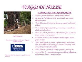 VIAGGI DI NOZZE
IL MERAVIGLIOSO MADAGASCAR
1. Partenza per Antananarivo e pernottamento in hotel.
2. Partenza per l’altopiano centrale con visita di risaie, campi
coltivati e riscio’.
3. Visita della città di Ambositra, famosa per oggetti tradizionali
di legno
4. Visita al Parco Ranomafana dove si possono avvistare i lemuri
ed altri animali endemici
5. Visita alla città di Ambalavao, la foresta Anja fino ad arrivare
in una savana percorsa da zebù
6. Escursione nel parco Isalo caratterizzato da canyons, rocce e
guglie calcaree
7. Visita ai villaggi di cercatori di zaffiri a Iiakaka e alla riserva
semi-arida costellata di baobab fino alla città di Toliary, sulle
sponde del Canale del Mozambico
8. Visita della città costiera di Toliary e partenza per Nosy Be
9. Arrivo a Nosy Be e sistemazione in un meraviglioso villaggio per
godersi un po’ di relax e mare cristallino
IMPERDIBILE:
Incontro ravvicinato con i Lemuri e bagno in
laghetti naturali
“Hai un solo dente? Sorridi almeno con quello” (proverbio
malgascio)
 