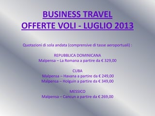 BUSINESS TRAVEL
OFFERTE VOLI - LUGLIO 2013
Quotazioni di sola andata (comprensive di tasse aeroportuali) :
REPUBBLICA DOMINICANA
Malpensa – La Romana a partire da € 329,00
CUBA
Malpensa – Havana a partire da € 249,00
Malpensa – Holguin a partire da € 349,00
MESSICO
Malpensa – Cancun a partire da € 269,00
 
