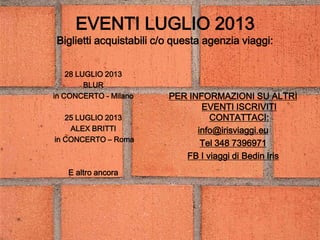 EVENTI LUGLIO 2013
Biglietti acquistabili c/o questa agenzia viaggi:
28 LUGLIO 2013
BLUR
in CONCERTO - Milano
25 LUGLIO 2013
ALEX BRITTI
in CONCERTO – Roma
E altro ancora
PER INFORMAZIONI SU ALTRI
EVENTI ISCRIVITI
CONTATTACI:
info@irisviaggi.eu
Tel 348 7396971
FB I viaggi di Bedin Iris
 