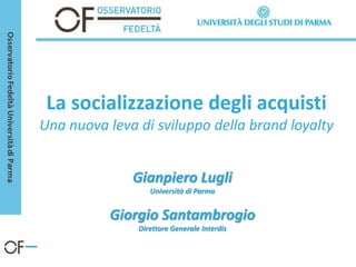 La socializzazione degli acquisti
Una nuova leva di sviluppo della brand loyalty


              Gianpiero Lugli
                  Università di Parma


          Giorgio Santambrogio
               Direttore Generale Interdis
 