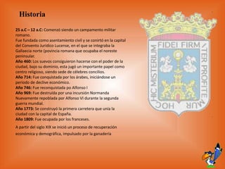 Historia
25 a.C – 12 a.C: Comenzó siendo un campamento militar
romano.
Fue fundada como asentamiento civil y se conirtó en la capital
del Convento Jurídico Lucense, en el que se integraba la
Gallaecia norte (povincia romana que ocupaba el noreste
peninsular.
Año 460: Los suevos consiguieron hacerse con el poder de la
ciudad, bajo su dominio, esta jugó un importante papel como
centro religioso, siendo sede de célebres concilios.
Año 714: Fue conquistada por los árabes, iniciándose un
periodo de declive económico.
Año 746: Fue reconquistada po Alfonso I
Año 969: Fue destruída por una incursión Normanda
Nuevamente repoblada por Alfonso VI durante la segunda
guerra mundial.
Año 1773: Se construyó la primera carretera que unía la
ciudad con la capital de España.
Año 1809: Fue ocupada por los franceses.
A partir del siglo XIX se inició un proceso de recuperación
económica y demográfica, impulsado por la ganadería
 