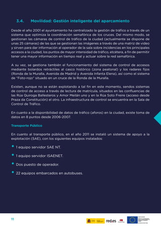 11
3.4.	 Movilidad: Gestión inteligente del aparcamiento
Desde el año 2001 el ayuntamiento ha centralizado la gestión de tráfico a través de un
sistema que optimiza la coordinación semafórica de los cruces. Del mismo modo, se
gestionan las cámaras de control de tráfico de la ciudad (actualmente se dispone de
unas 25 cámaras) de las que se gestionan las imágenes a través de una matriz de video
y sirven para dar información al operador de la sala sobre incidencias en los principales
accesos a la ciudad, los puntos de mayor intensidad de tráfico, etcétera, a fin de permitir
tener una mayor información en tiempo real y actuar sobre la red semafórica.
A su vez, se gestiona también el funcionamiento del sistema de control de accesos
mediante bolardos retráctiles al casco histórico (zona peatonal) y los radares fijos
(Ronda de la Muralla, Avenida de Madrid y Avenida Infanta Elena), así como el sistema
de “Foto-rojo” situado en un cruce de la Ronda de la Muralla.
Existen, aunque no se están explotando a tal fin en este momento, sendos sistemas
de control de acceso a través de lectura de matrícula, situados en las confluencias de
las Rúa Quiroga Ballesteros y Amor Meilán uno y en la Rúa Soto Freire (acceso desde
Praza da Constitución) el otro. La infraestructura de control se encuentra en la Sala de
Control de Tráfico.
En cuanto a la disponibilidad de datos de tráfico (aforos) en la ciudad, existe toma de
datos en 8 puntos desde 2006-2007.
Transporte Público
En cuanto al transporte público, en el año 2011 se instaló un sistema de apoyo a la
explotación (SAE), con los siguientes equipos instalados:
•	1 equipo servidor SAE NT.
•	1 equipo servidor ISAENET.
•	Dos puesto de operador.
•	22 equipos embarcados en autobuses.
 