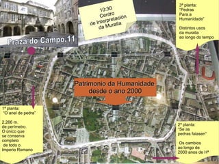3ª planta: “ Pedras  Para a  Humanidade” Distintos usos  da muralla  ao longo do tempo Praza do Campo, 11 1ª planta: “ O anel de pedra” 2.266 m.  de perímetro. O único que  se conserva  completo de todo o  Imperio Romano 10:30  Centro  de Interpretación  da Muralla Patrimonio da Humanidade  desde o ano 2000 2ª planta: “ Se as  pedras falasen” Os cambios  ao longo de  2000 anos de Hª 