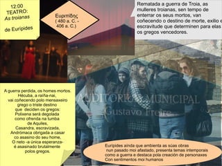 12:00 TEATRO: As troianas  de Eurípides Rematada a guerra de Troia, as  mulleres troianas, sen tempo de enterrar os seus mortos, van coñecendo o destino de morte, exilio e escravitude que determinen para elas os gregos vencedores.  Ευριπίδης  ( 480 a. C. -  406 a. C.) Eurípides aínda que ambienta as súas obras nun pasado moi afastado, presenta temas intemporais como a guerra e destaca pola creación de personaxes Con sentimentos moi humanos A guerra perdida, os homes mortos. Hécuba, a raíña-nai,  vai coñecendo polo mensaxeiro grego o triste destino  que  deciden os gregos: Polixena será degolada  como ofrenda na tumba  de Aquiles, Casandra, escravizada, Andrómaca obrigada a casar co asasino do seu home, O neto -a única esperanza- é asasinado brutalmente  polos gregos. 