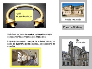 16'30 Museo Provincial Igrexa de San Francisco Museo Provincial Praza da Soidade. Visitamos as salas de  restos romanos  da zona, especialmente as mostras dos  mosaicos.   Interesantes son os  reloxos de sol  do Claustro, as salas de  ourivería celta  e galega, as coleccións de moedas, 