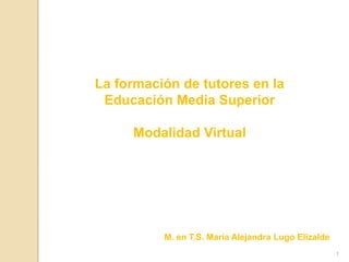 La formación de tutores en la Educación Media Superior Modalidad Virtual M. en T.S. María Alejandra Lugo Elizalde 1 
