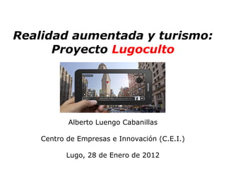 Realidad aumentada y turismo:
      Proyecto Lugoculto




           Alberto Luengo Cabanillas

    Centro de Empresas e Innovación (C.E.I.)

           Lugo, 28 de Enero de 2012
 