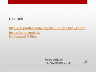 Paola Arduini
16 novembre 2015
Link Utili
http://it.padlet.com/paolarduini/oohs4h74i8pm
http://codeweek.it/
Unplugged il libro
12
 
