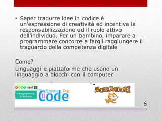 • Saper tradurre idee in codice è
un’espressione di creatività ed incentiva la
responsabilizzazione ed il ruolo attivo
dell’individuo. Per un bambino, imparare a
programmare concorre a fargli raggiungere il
traguardo della competenza digitale
Come?
Linguaggi e piattaforme che usano un
linguaggio a blocchi con il computer
6
 
