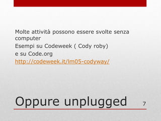 Oppure unplugged
Molte attività possono essere svolte senza
computer
Esempi su Codeweek ( Cody roby)
e su Code.org
http://codeweek.it/lm05-codyway/
7
 