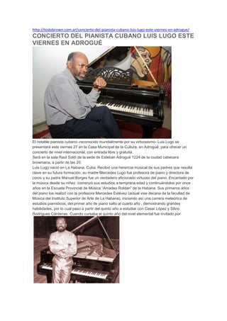 http://todobrown.com.ar/concierto-del-pianista-cubano-luis-lugo-este-viernes-en-adrogue/
CONCIERTO DEL PIANISTA CUBANO LUIS LUGO ESTE
VIERNES EN ADROGUÉ
El notable pianista cubano -reconocido mundialmente por su virtuosismo- Luis Lugo se
presentará este viernes 27 en la Casa Municipal de la Cultura, en Adrogué, para ofrecer un
concierto de nivel internacional, con entrada libre y gratuita.
Será en la sala Raúl Soldi de la sede de Esteban Adrogué 1224 de la ciudad cabecera
browniana, a partir de las 20.
Luis Lugo nació en La Habana, Cuba. Recibió una herencia musical de sus padres que resulta
clave en su futura formación; su madre Mercedes Lugo fue profesora de piano y directora de
coros y su padre Manuel Borges fue un verdadero aficionado virtuoso del piano. Encantado por
la música desde su niñez, comenzó sus estudios a temprana edad y continuándolos por once
años en la Escuela Provincial de Música “Amadeo Roldan” de la Habana. Sus primeros años
del piano los realizó con la profesora Mercedes Estévez (actual vise decana de la facultad de
Música del Instituto Superior de Arte de La Habana), iniciando así una carrera meteórica de
estudios pianísticos, del primer año de piano salto al cuarto año , demostrando grandes
habilidades, por lo cual paso a partir del quinto año a estudiar con Cesar López y Silvio
Rodrígues Cárdenas. Cuando cursaba el quinto año del nivel elemental fue invitado por
 