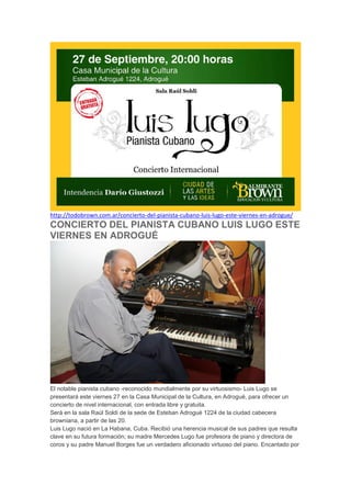 http://todobrown.com.ar/concierto-del-pianista-cubano-luis-lugo-este-viernes-en-adrogue/

CONCIERTO DEL PIANISTA CUBANO LUIS LUGO ESTE
VIERNES EN ADROGUÉ

El notable pianista cubano -reconocido mundialmente por su virtuosismo- Luis Lugo se
presentará este viernes 27 en la Casa Municipal de la Cultura, en Adrogué, para ofrecer un
concierto de nivel internacional, con entrada libre y gratuita.
Será en la sala Raúl Soldi de la sede de Esteban Adrogué 1224 de la ciudad cabecera
browniana, a partir de las 20.
Luis Lugo nació en La Habana, Cuba. Recibió una herencia musical de sus padres que resulta
clave en su futura formación; su madre Mercedes Lugo fue profesora de piano y directora de
coros y su padre Manuel Borges fue un verdadero aficionado virtuoso del piano. Encantado por

 