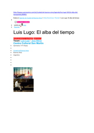 http://www.vuenosairez.com/ar/ciudad-de-buenos-aires/agenda/luis-lugo-%5Cel-alba-del-
tiempo%5C/89901
Estás en Agenda de Ciudad de Buenos Aires > Artes Escénicas / Recital > Luis Lugo: El alba del tiempo
•
• subido por jezz
• Reportar
Luis Lugo: El alba del tiempo
ESTE EVENTO YA PASÓ! (2013-5-7)
Tocan: Luis Lugo - Jezz Milner
Centro Cultural San Martin
• Sarmiento 1771 6ºpiso
•
• Ciudad de Buenos Aires
• Buenos Aires
• Argentina
•
•
•
•
 