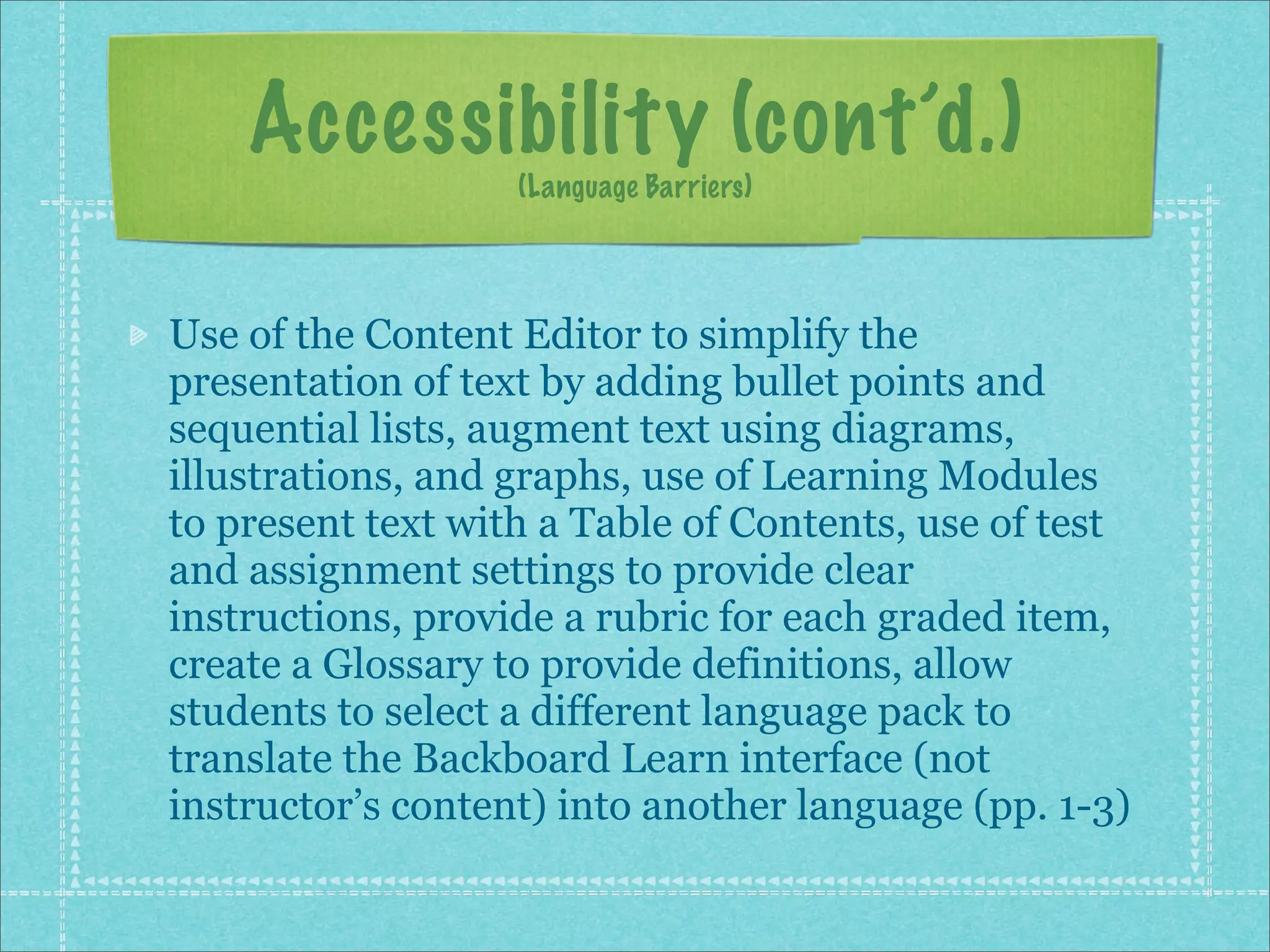 Accessibility (cont’d.)
                   (Language Barriers)




Use of the Content Editor to simplify the
presentation of text by adding bullet points and
sequential lists, augment text using diagrams,
illustrations, and graphs, use of Learning Modules
to present text with a Table of Contents, use of test
and assignment settings to provide clear
instructions, provide a rubric for each graded item,
create a Glossary to provide definitions, allow
students to select a different language pack to
translate the Backboard Learn interface (not
instructor’s content) into another language (pp. 1-3)
 