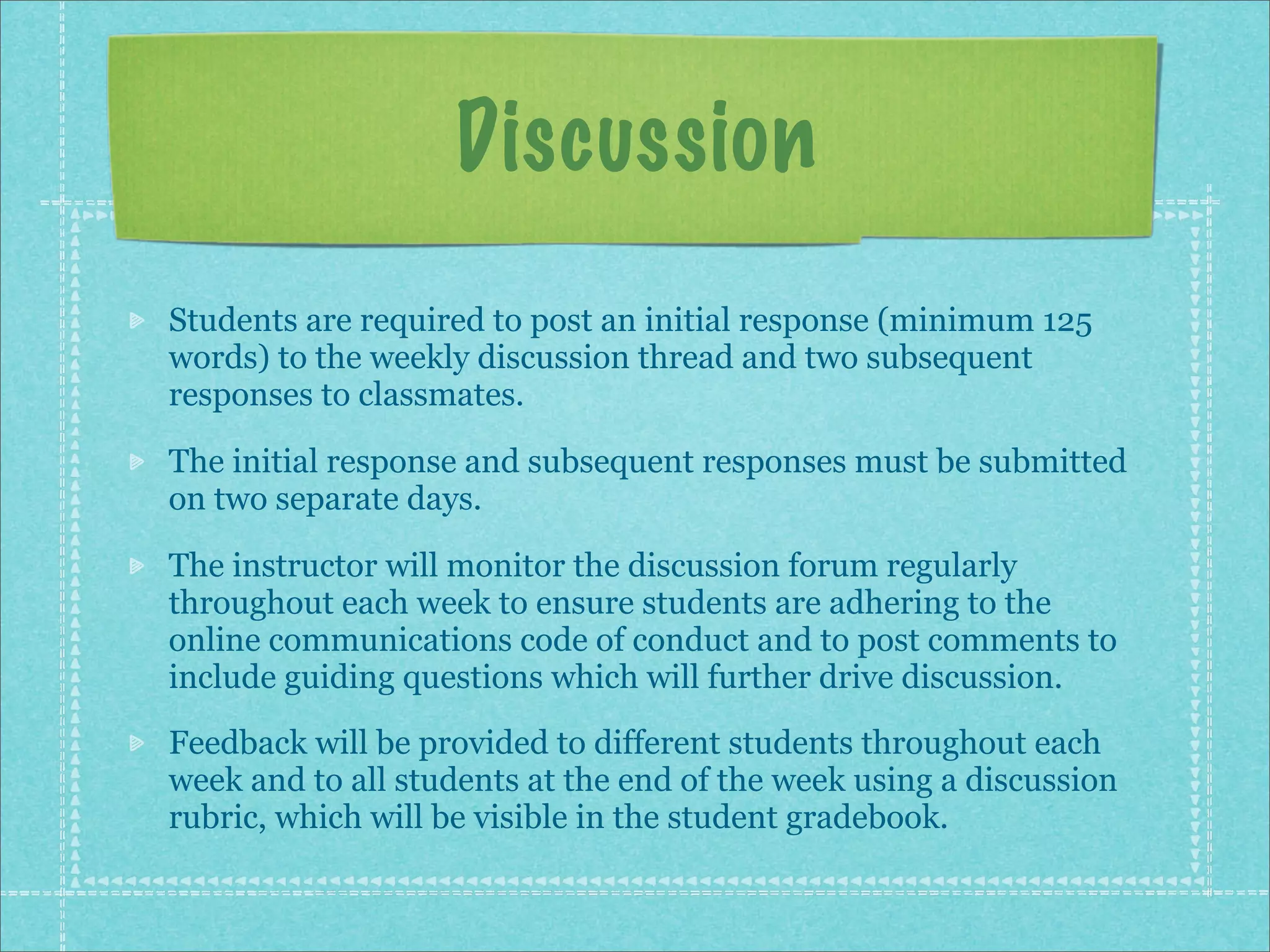 Discussion
Students are required to post an initial response (minimum 125
words) to the weekly discussion thread and two subsequent
responses to classmates.

The initial response and subsequent responses must be submitted
on two separate days.

The instructor will monitor the discussion forum regularly
throughout each week to ensure students are adhering to the
online communications code of conduct and to post comments to
include guiding questions which will further drive discussion.
Feedback will be provided to different students throughout each
week and to all students at the end of the week using a discussion
rubric, which will be visible in the student gradebook.
 